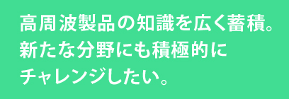 高周波製品の知識を広く蓄積。新たな分野にも積極的にチャレンジしたい。