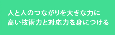 人と人のつながりを大きな力に
高い技術力と対応力を身につける