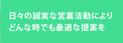 日々の誠実な営業活動によりどんな時でも最適な提案を